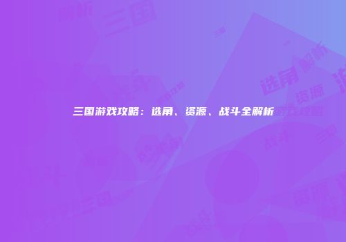 三国游戏攻略：选角、资源、战斗全解析