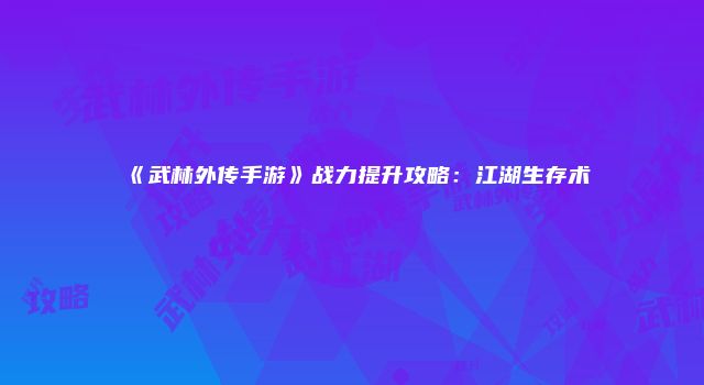 《武林外传手游》战力提升攻略：江湖生存术