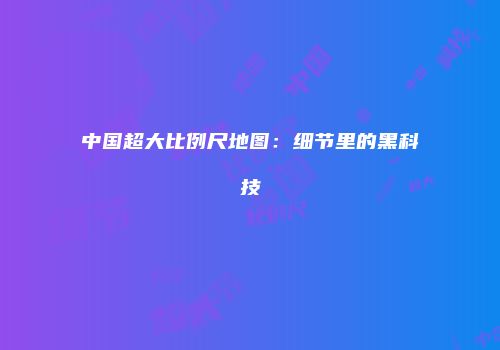 中国超大比例尺地图：细节里的黑科技