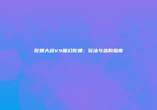 陀螺大战VS魔幻陀螺：玩法与选购指南