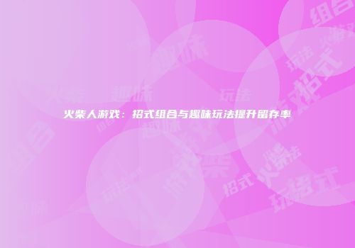 火柴人游戏:招式组合与趣味玩法提升留存率