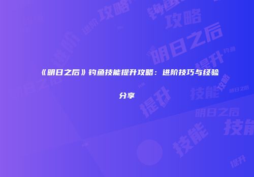 《明日之后》钓鱼技能提升攻略:进阶技巧与经验分享