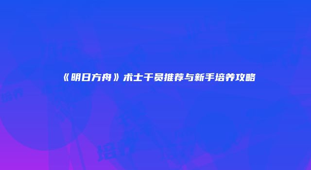 《明日方舟》术士干员推荐与新手培养攻略