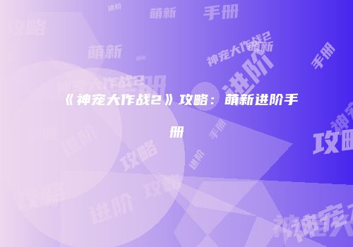 《神宠大作战2》攻略：萌新进阶手册