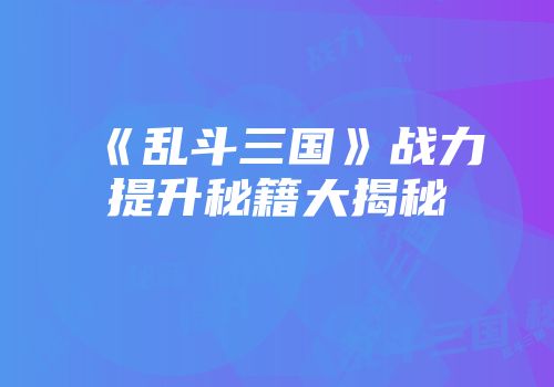 《乱斗三国》战力提升秘籍大揭秘