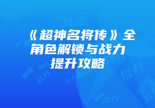 《超神名将传》全角色解锁与战力提升攻略