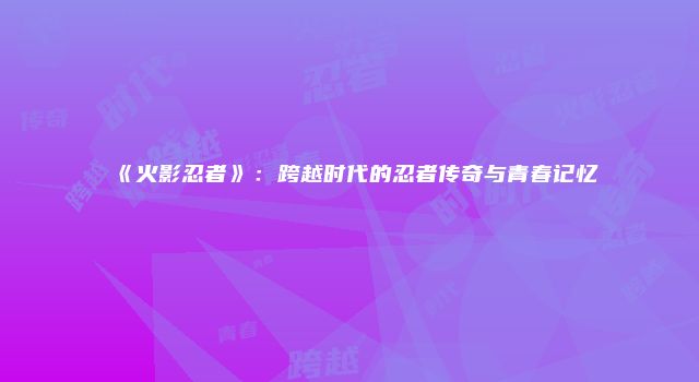 《火影忍者》：跨越时代的忍者传奇与青春记忆