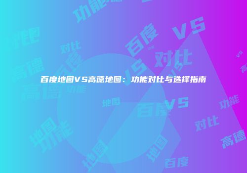 百度地图VS高德地图：功能对比与选择指南