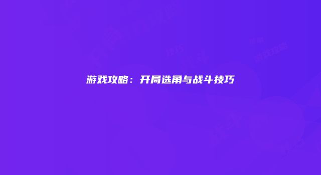 游戏攻略：开局选角与战斗技巧