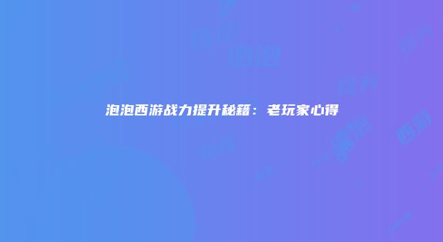 泡泡西游战力提升秘籍:老玩家心得