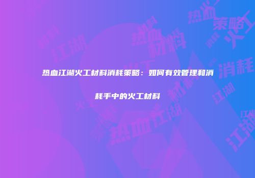 热血江湖火工材料消耗策略:如何有效管理和消耗手中的火工材料