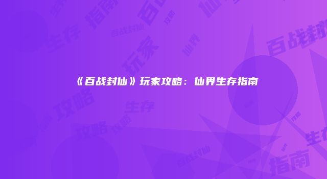 《百战封仙》玩家攻略：仙界生存指南