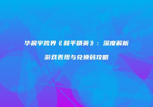 华晨宇跨界《和平精英》:深度解析游戏表现与兑换码攻略