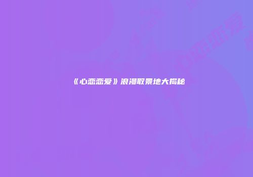 《心恋恋爱》浪漫取景地大揭秘