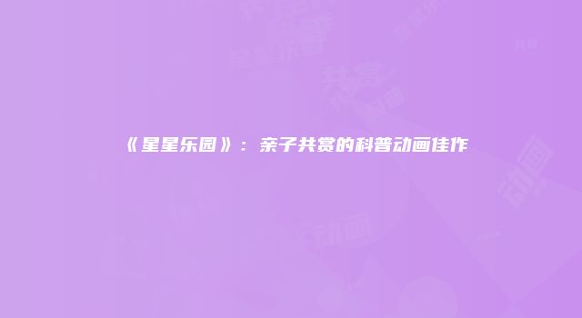 《星星乐园》：亲子共赏的科普动画佳作