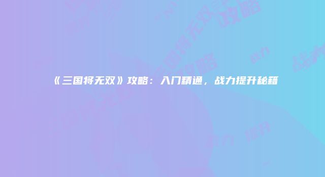 《三国将无双》攻略:入门精通,战力提升秘籍