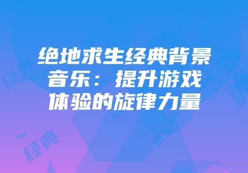 绝地求生经典背景音乐:提升游戏体验的旋律力量