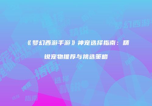 《梦幻西游手游》神宠选择指南：精锐宠物推荐与挑选策略