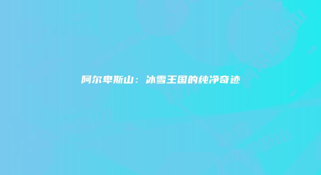 阿尔卑斯山:冰雪王国的纯净奇迹
