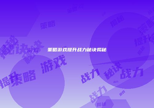 策略游戏提升战力秘诀揭秘