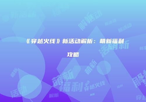 《穿越火线》新活动解析：萌新福利攻略