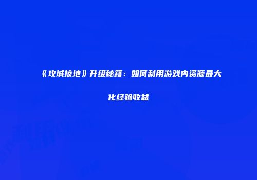 《攻城掠地》升级秘籍：如何利用游戏内资源最大化经验收益
