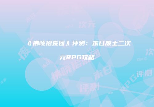 《拂晓拾荒团》评测：末日废土二次元RPG攻略