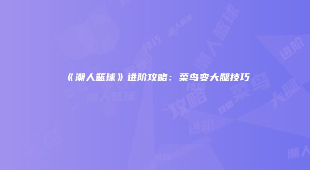 《潮人篮球》进阶攻略：菜鸟变大腿技巧
