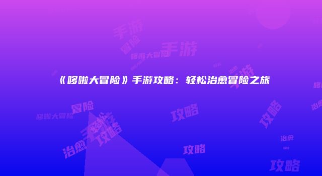 《哆啦大冒险》手游攻略：轻松治愈冒险之旅