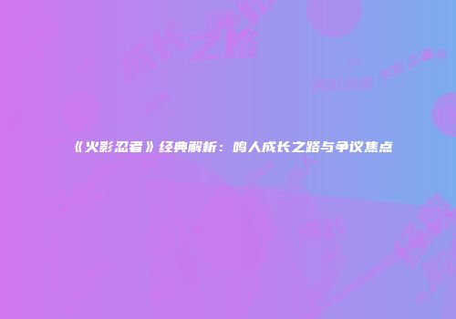 《火影忍者》经典解析:鸣人成长之路与争议焦点