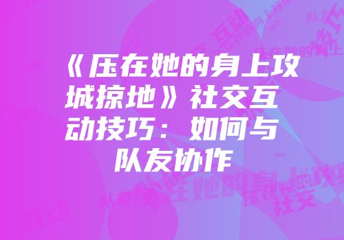 《压在她的身上攻城掠地》社交互动技巧：如何与队友协作