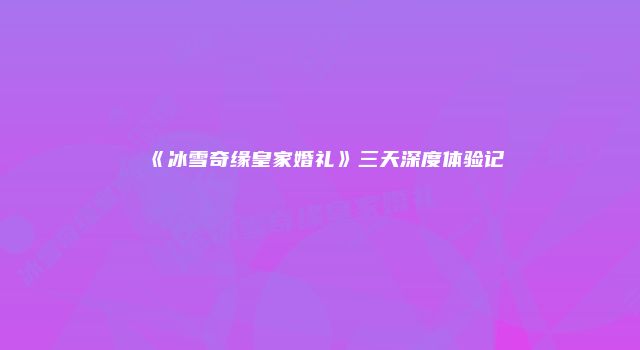 《冰雪奇缘皇家婚礼》三天深度体验记