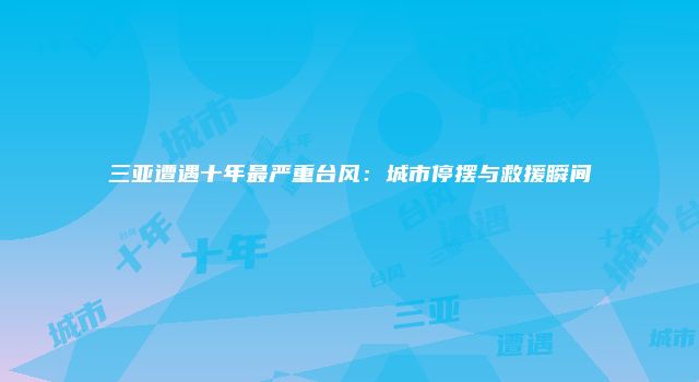 三亚遭遇十年最严重台风：城市停摆与救援瞬间