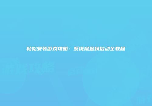 轻松安装游戏攻略：系统检查到启动全教程