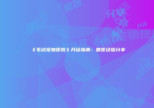 《毛绒宠物医院》开店指南：兽医经验分享