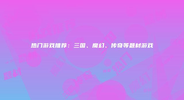 热门游戏推荐:三国、魔幻、传奇等题材游戏