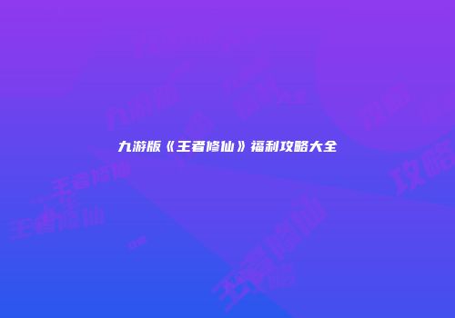 九游版《王者修仙》福利攻略大全