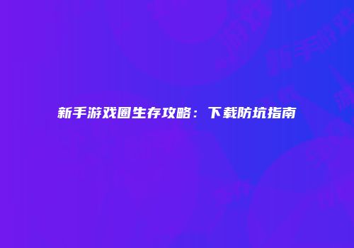 新手游戏圈生存攻略:下载防坑指南