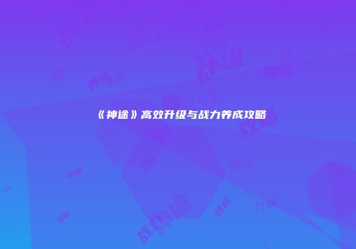 《神途》高效升级与战力养成攻略