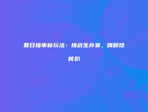 夏日撸串新玩法:挑战生存赛,嗨翻烧烤趴