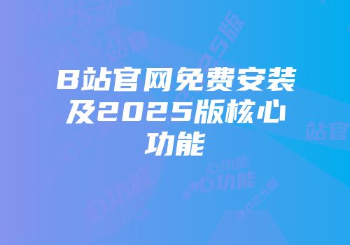 B站官网免费安装及2025版核心功能