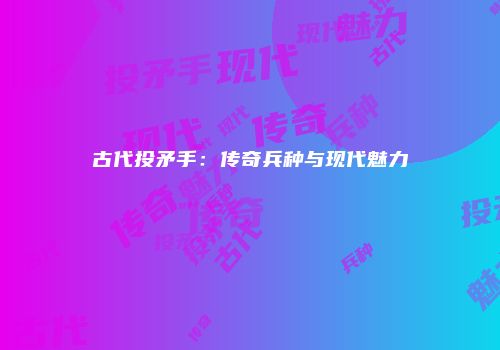 古代投矛手：传奇兵种与现代魅力