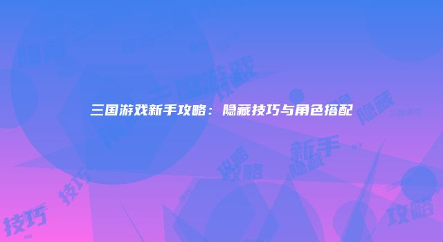 三国游戏新手攻略:隐藏技巧与角色搭配