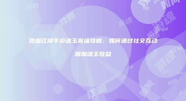 热血江湖手游魂玉祝福攻略：如何通过社交互动增加魂玉收益