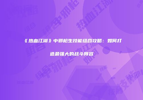 《热血江湖》中邪枪生技能组合攻略：如何打造最强大的战斗阵容