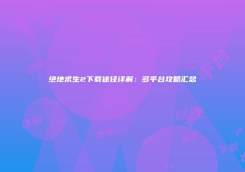 绝地求生2下载途径详解：多平台攻略汇总