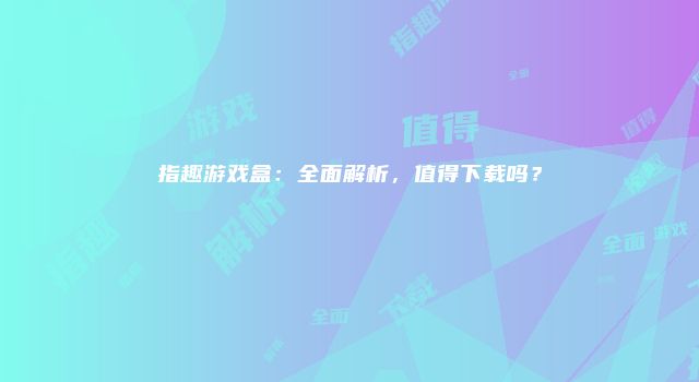 指趣游戏盒：全面解析，值得下载吗？