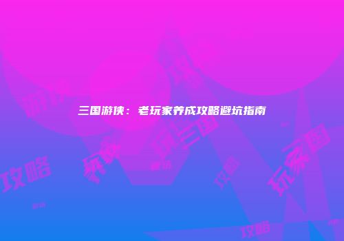 三国游侠：老玩家养成攻略避坑指南