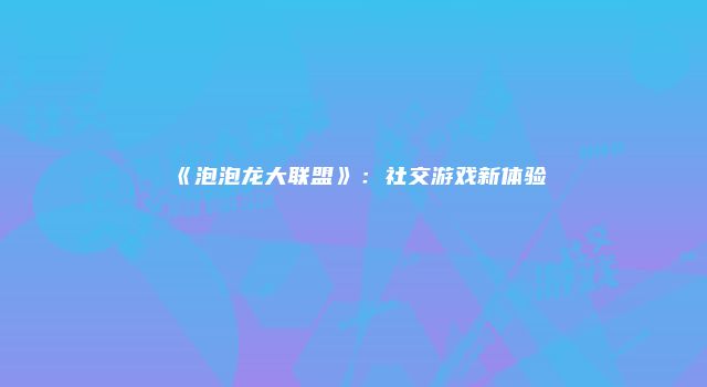 《泡泡龙大联盟》：社交游戏新体验