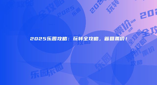 2025乐园攻略：玩转全攻略，省回票价！